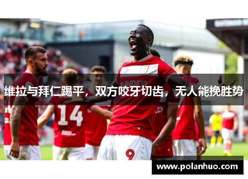 维拉与拜仁踢平，双方咬牙切齿，无人能挽胜势